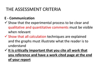 E - Communication
 Show that the experimental process to be clear and
qualitative and quantitative comments must be visible
when relevant
 Show that all calculation techniques are explained
and the graphs must illustrate what the reader is to
understand
 It is critically important that you cite all work that
you reference and have a work cited page at the end
of your report
THE ASSESSMENT CRITERIA
 