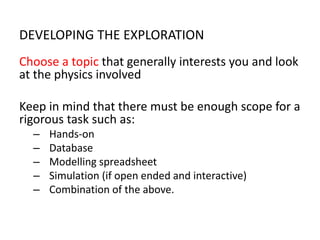 DEVELOPING THE EXPLORATION
Choose a topic that generally interests you and look
at the physics involved
Keep in mind that there must be enough scope for a
rigorous task such as:
– Hands-on
– Database
– Modelling spreadsheet
– Simulation (if open ended and interactive)
– Combination of the above.
 