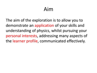 Aim
The aim of the exploration is to allow you to
demonstrate an application of your skills and
understanding of physics, whilst pursuing your
personal interests, addressing many aspects of
the learner profile, communicated effectively.
 