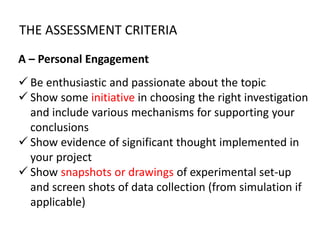 THE ASSESSMENT CRITERIA
A – Personal Engagement
 Be enthusiastic and passionate about the topic
 Show some initiative in choosing the right investigation
and include various mechanisms for supporting your
conclusions
 Show evidence of significant thought implemented in
your project
 Show snapshots or drawings of experimental set-up
and screen shots of data collection (from simulation if
applicable)
 