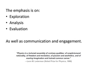 The emphasis is on:
• Exploration
• Analysis
• Evaluation
As well as communication and engagement.
 
