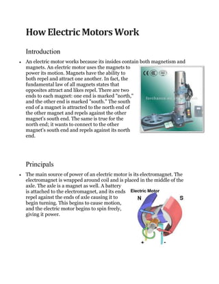 How Electric Motors Work
Introduction
An electric motor works because its insides contain both magnetism and
magnets. An electric motor uses the magnets to
power its motion. Magnets have the ability to
both repel and attract one another. In fact, the
fundamental law of all magnets states that
opposites attract and likes repel. There are two
ends to each magnet: one end is marked "north,"
and the other end is marked "south." The south
end of a magnet is attracted to the north end of
the other magnet and repels against the other
magnet's south end. The same is true for the
north end; it wants to connect to the other
magnet's south end and repels against its north
end.
Principals
The main source of power of an electric motor is its electromagnet. The
electromagnet is wrapped around coil and is placed in the middle of the
axle. The axle is a magnet as well. A battery
is attached to the electromagnet, and its ends
repel against the ends of axle causing it to
begin turning. This begins to cause motion,
and the electric motor begins to spin freely,
giving it power.
 