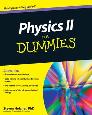 Steven Holzner, PhD
Author of Physics For Dummies
Learn to:
• Grasp physics terminology
• Get a handle on quantum and nuclear
physics
• Understand waves, forces, and fields
• Make sense of electric potential and
energy
PhysicsII
Making Everything Easier!™
 