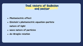 Dual Nature of Radiation
and Matter
Dual Nature of Radiation
and Matter
Photoelectric effect
Einstein's photoelectric equation-particle
nature of light
wave nature of particles
de-Broglie relation
 