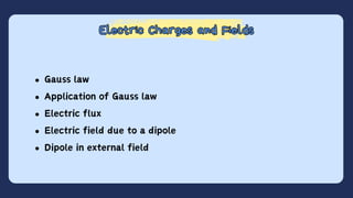 Electric Charges and Fields
Electric Charges and Fields
Gauss law
Application of Gauss law
Electric flux
Electric field due to a dipole
Dipole in external field
 