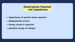 Electrostatic Potential
and Capacitance
Electrostatic Potential
and Capacitance
Capacitance of parallel plate capacitor
Equipotential surface
Energy stored in capacitor
potential energy of charges
 