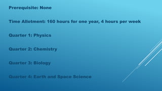 Prerequisite: None
Time Allotment: 160 hours for one year, 4 hours per week
Quarter 1: Physics
Quarter 2: Chemistry
Quarter 3: Biology
Quarter 4: Earth and Space Science
 