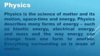 Physics
Physics is the science of matter and its
motion, space-time and energy. Physics
describes many forms of energy – such
as kinetic energy, electrical energy,
and mass and the way energy can
change from one form to another.
Everything surrounding us is made of
matter.
 