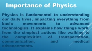 Importance of Physics
Physics is fundamental to understanding
our daily lives, impacting everything from
basic movements to advanced
technologies. It explains how things work,
from the simplest actions like walking to
the complexities of transportation,
communication, and medical
advancements.
 