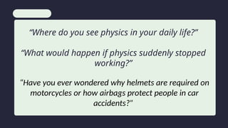 “Where do you see physics in your daily life?”
“What would happen if physics suddenly stopped
working?”
“Have you ever wondered why helmets are required on
motorcycles or how airbags protect people in car
accidents?”
 