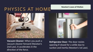 Household activity
Health and Safety
Work Productivity
PHYSICS AT HOME
Vacuum Cleaner: When you push a
vacuum cleaner forward (Newton’s
2nd Law), it accelerates in the
direction of the force.
Refrigerator Door: The door resists
opening if closed for a while due to
suction and inertia (Newton’s 1st Law).
Newton’s Laws of Motion
 