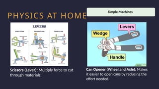 Household activity
Work Productivity
PHYSICS AT HOME
Scissors (Lever): Multiply force to cut
through materials.
Can Opener (Wheel and Axle): Makes
it easier to open cans by reducing the
effort needed.
Simple Machines
 