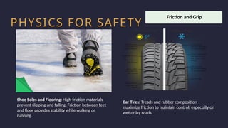 Household activity
Health and Safety
Work Productivity
PHYSICS FOR SAFETY
Shoe Soles and Flooring: High-friction materials
prevent slipping and falling. Friction between feet
and floor provides stability while walking or
running.
Car Tires: Treads and rubber composition
maximize friction to maintain control, especially on
wet or icy roads.
Friction and Grip
 