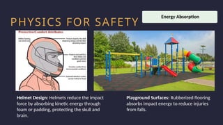 Household activity
Health and Safety
Work Productivity
PHYSICS FOR SAFETY
Helmet Design: Helmets reduce the impact
force by absorbing kinetic energy through
foam or padding, protecting the skull and
brain.
Playground Surfaces: Rubberized flooring
absorbs impact energy to reduce injuries
from falls.
Energy Absorption
 