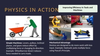 Household activity
Health and Safety
Work Productivity
PHYSICS IN ACTION
Simple Machines: Levers, pulleys, inclined
planes, and gears reduce effort by
multiplying force or changing its direction.
Example: Wheelbarrow (lever) reduces
force needed to carry loads.
Improving Efficiency in Tools and
Machines
Mechanical Advantage
Devices are designed to do more work with less
input. Example: Hydraulic jacks multiply force
using Pascal’s Principle.
 