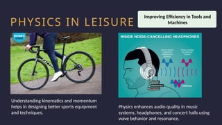 Household activity
Health and Safety
Work Productivity
PHYSICS IN LEISURE
Understanding kinematics and momentum
helps in designing better sports equipment
and techniques.
Improving Efficiency in Tools and
Machines
Physics enhances audio quality in music
systems, headphones, and concert halls using
wave behavior and resonance.
 