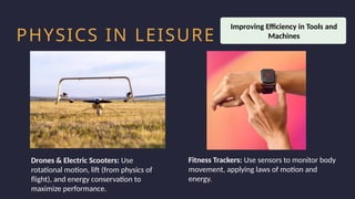 Household activity
Health and Safety
Work Productivity
PHYSICS IN LEISURE
Drones & Electric Scooters: Use
rotational motion, lift (from physics of
flight), and energy conservation to
maximize performance.
Improving Efficiency in Tools and
Machines
Fitness Trackers: Use sensors to monitor body
movement, applying laws of motion and
energy.
 