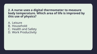 Household activity
2. A nurse uses a digital thermometer to measure
body temperature. Which area of life is improved by
this use of physics?
A. Leisure
B. Household
C. Health and Safety
D. Work Productivity
 