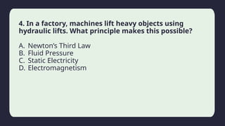 Household activity
4. In a factory, machines lift heavy objects using
hydraulic lifts. What principle makes this possible?
A. Newton’s Third Law
B. Fluid Pressure
C. Static Electricity
D. Electromagnetism
 