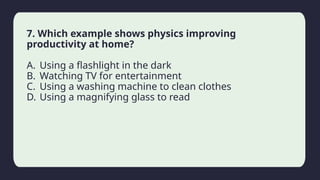 Household activity
7. Which example shows physics improving
productivity at home?
A. Using a flashlight in the dark
B. Watching TV for entertainment
C. Using a washing machine to clean clothes
D. Using a magnifying glass to read
 