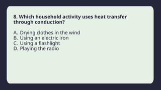 Household activity
8. Which household activity uses heat transfer
through conduction?
A. Drying clothes in the wind
B. Using an electric iron
C. Using a flashlight
D. Playing the radio
 