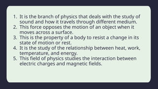 Household activity
1. It is the branch of physics that deals with the study of
sound and how it travels through different medium.
2. This force opposes the motion of an object when it
moves across a surface.
3. This is the property of a body to resist a change in its
state of motion or rest.
4. It is the study of the relationship between heat, work,
temperature, and energy.
5. This field of physics studies the interaction between
electric charges and magnetic fields.
 