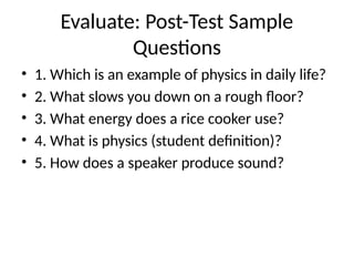 Evaluate: Post-Test Sample
Questions
• 1. Which is an example of physics in daily life?
• 2. What slows you down on a rough floor?
• 3. What energy does a rice cooker use?
• 4. What is physics (student definition)?
• 5. How does a speaker produce sound?
 