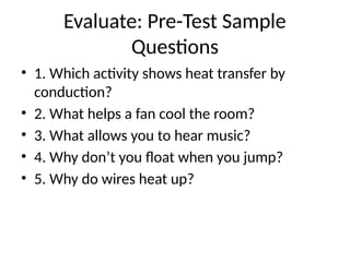 Evaluate: Pre-Test Sample
Questions
• 1. Which activity shows heat transfer by
conduction?
• 2. What helps a fan cool the room?
• 3. What allows you to hear music?
• 4. Why don’t you float when you jump?
• 5. Why do wires heat up?
 