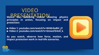 VIDEO
PRESENTATION
Watch the following videos showing physics
principles in action, focusing on impact and
protection:
▶ Video 1: youtube.com/watch?v=WtMrbxBH_JY
▶ Video 2: youtube.com/watch?v=SmwxFD4vK_k
As you watch, observe how force, motion, and
impact protection work in real-life scenarios.
 