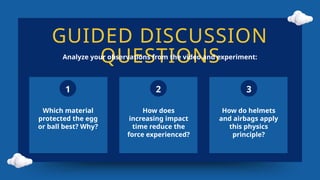 GUIDED DISCUSSION
QUESTIONS
Analyze your observations from the video and experiment:
1 2 3
Which material
protected the egg
or ball best? Why?
How does
increasing impact
time reduce the
force experienced?
How do helmets
and airbags apply
this physics
principle?
 