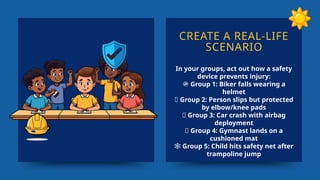 CREATE A REAL-LIFE
SCENARIO
In your groups, act out how a safety
device prevents injury:
🪖 Group 1: Biker falls wearing a
helmet
🦵 Group 2: Person slips but protected
by elbow/knee pads
🚗 Group 3: Car crash with airbag
deployment
🤸 Group 4: Gymnast lands on a
cushioned mat
️
🕸️Group 5: Child hits safety net after
trampoline jump
 