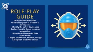 ROLE-PLAY
GUIDE
Each group must include:
• Brief description of incident &
participants
• Identify the safety device used
• Explain how the device increases
impact time
• Show how this reduces force
experienced
• Apply: Momentum, Impulse, Energy
Absorption & Newton's Laws
 
