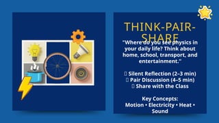 THINK-PAIR-
SHARE
"Where do you see physics in
your daily life? Think about
home, school, transport, and
entertainment.“
🤔 Silent Reflection (2–3 min)
👥 Pair Discussion (4–5 min)
📢 Share with the Class
Key Concepts:
Motion • Electricity • Heat •
Sound
 
