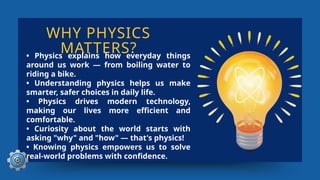WHY PHYSICS
MATTERS?
• Physics explains how everyday things
around us work — from boiling water to
riding a bike.
• Understanding physics helps us make
smarter, safer choices in daily life.
• Physics drives modern technology,
making our lives more efficient and
comfortable.
• Curiosity about the world starts with
asking "why" and "how" — that's physics!
• Knowing physics empowers us to solve
real-world problems with confidence.
 