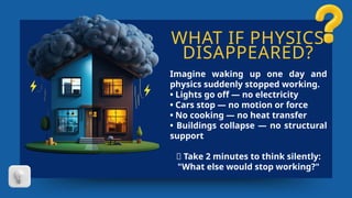 WHAT IF PHYSICS
DISAPPEARED?
Imagine waking up one day and
physics suddenly stopped working.
• Lights go off — no electricity
• Cars stop — no motion or force
• No cooking — no heat transfer
• Buildings collapse — no structural
support
🤔 Take 2 minutes to think silently:
"What else would stop working?"
 