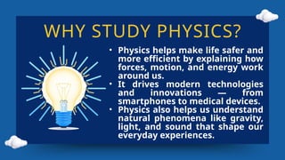 WHY STUDY PHYSICS?
• Physics helps make life safer and
more efficient by explaining how
forces, motion, and energy work
around us.
• It drives modern technologies
and innovations — from
smartphones to medical devices.
• Physics also helps us understand
natural phenomena like gravity,
light, and sound that shape our
everyday experiences.
 