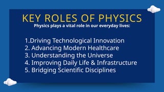 KEY ROLES OF PHYSICS
Physics plays a vital role in our everyday lives:
1.Driving Technological Innovation
2. Advancing Modern Healthcare
3. Understanding the Universe
4. Improving Daily Life & Infrastructure
5. Bridging Scientific Disciplines
 