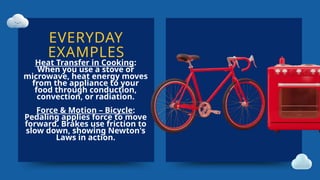 EVERYDAY
EXAMPLES
Heat Transfer in Cooking:
When you use a stove or
microwave, heat energy moves
from the appliance to your
food through conduction,
convection, or radiation.
Force & Motion – Bicycle:
Pedaling applies force to move
forward. Brakes use friction to
slow down, showing Newton's
Laws in action.
 