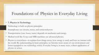 Foundations of Physics in Everyday Living
• 7. Physics in Technology
• Technology is built on physics principles:
• Smartphones use circuits, waves, and semiconductors.
• Transportation (cars, buses, trains) depends on mechanics and energy.
• Medical tools like X-rays and MRI machines use advanced physics.
• Physics is everywhere—it explains how things move, how energy is used, and how we interact with
the world. By understanding its basic principles, we become more aware of our environment and
better equipped to use technology wisely. Everyday living is, in many ways, a direct application of
physics in action.
 