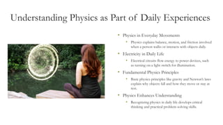 Understanding Physics as Part of Daily Experiences
• Physics in Everyday Movements
• Physics explains balance, motion, and friction involved
when a person walks or interacts with objects daily.
• Electricity in Daily Life
• Electrical circuits flow energy to power devices, such
as turning on a light switch for illumination.
• Fundamental Physics Principles
• Basic physics principles like gravity and Newton’s laws
explain why objects fall and how they move or stay at
rest.
• Physics Enhances Understanding
• Recognizing physics in daily life develops critical
thinking and practical problem-solving skills.
 