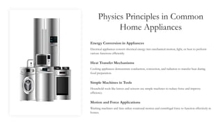 Physics Principles in Common
Home Appliances
Energy Conversion in Appliances
Electrical appliances convert electrical energy into mechanical motion, light, or heat to perform
various functions efficiently.
Heat Transfer Mechanisms
Cooking appliances demonstrate conduction, convection, and radiation to transfer heat during
food preparation.
Simple Machines in Tools
Household tools like knives and scissors use simple machines to reduce force and improve
efficiency.
Motion and Force Applications
Washing machines and fans utilize rotational motion and centrifugal force to function effectively in
homes.
 