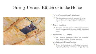 Energy Use and Efficiency in the Home
• Energy Consumption of Appliances
• Appliances consume varying amounts of energy
measured in watts, impacting electricity bills and
efficiency.
• Role of Insulation
• Insulation materials reduce heat transfer, maintaining
indoor temperature and reducing heating and cooling
needs.
• Benefits of LED Lighting
• LED lights use less electrical energy than traditional
bulbs while providing the same brightness.
• Ventilation and Energy Savings
• Proper ventilation improves airflow and temperature
regulation, enhancing comfort and energy efficiency.
 
