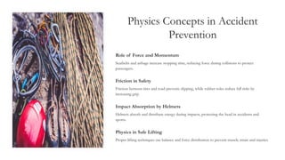 Physics Concepts in Accident
Prevention
Role of Force and Momentum
Seatbelts and airbags increase stopping time, reducing force during collisions to protect
passengers.
Friction in Safety
Friction between tires and road prevents slipping, while rubber soles reduce fall risks by
increasing grip.
Impact Absorption by Helmets
Helmets absorb and distribute energy during impacts, protecting the head in accidents and
sports.
Physics in Safe Lifting
Proper lifting techniques use balance and force distribution to prevent muscle strain and injuries.
 
