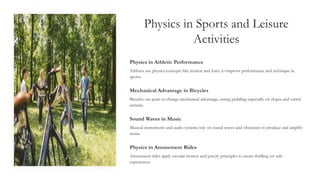 Physics in Sports and Leisure
Activities
Physics in Athletic Performance
Athletes use physics concepts like motion and force to improve performance and technique in
sports.
Mechanical Advantage in Bicycles
Bicycles use gears to change mechanical advantage, easing pedaling especially on slopes and varied
terrains.
Sound Waves in Music
Musical instruments and audio systems rely on sound waves and vibrations to produce and amplify
music.
Physics in Amusement Rides
Amusement rides apply circular motion and gravity principles to create thrilling yet safe
experiences.
 