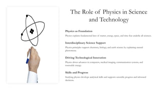 The Role of Physics in Science
and Technology
Physics as Foundation
Physics explains fundamental laws of matter, energy, space, and time that underlie all sciences.
Interdisciplinary Science Support
Physics principles support chemistry, biology, and earth science by explaining natural
phenomena.
Driving Technological Innovation
Physics drives advances in computers, medical imaging, communication systems, and
renewable energy.
Skills and Progress
Studying physics develops analytical skills and supports scientific progress and informed
decisions.
 