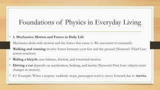 Foundations of Physics in Everyday Living
• 1. Mechanics: Motion and Forces in Daily Life
• Mechanics deals with motion and the forces that cause it. We encounter it constantly:
• Walking and running involve forces between your feet and the ground (Newton’s Third Law:
action–reaction).
• Riding a bicycle uses balance, friction, and rotational motion.
• Driving a car depends on acceleration, braking, and inertia (Newton’s First Law: objects resist
changes in motion).
• 👉 Example: When a jeepney suddenly stops, passengers tend to move forward due to inertia.
 