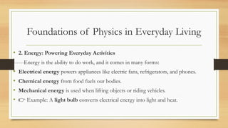 Foundations of Physics in Everyday Living
• 2. Energy: Powering Everyday Activities
------Energy is the ability to do work, and it comes in many forms:
• Electrical energy powers appliances like electric fans, refrigerators, and phones.
• Chemical energy from food fuels our bodies.
• Mechanical energy is used when lifting objects or riding vehicles.
• 👉 Example: A light bulb converts electrical energy into light and heat.
 