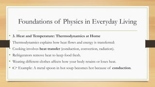 Foundations of Physics in Everyday Living
• 3. Heat and Temperature: Thermodynamics at Home
• Thermodynamics explains how heat flows and energy is transferred:
• Cooking involves heat transfer (conduction, convection, radiation).
• Refrigerators remove heat to keep food fresh.
• Wearing different clothes affects how your body retains or loses heat.
• 👉 Example: A metal spoon in hot soup becomes hot because of conduction.
 