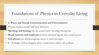 Foundations of Physics in Everyday Living
• 4. Waves and Sound: Communication and Entertainment
• Physics explains sound and wave behavior:
• Speaking and hearing rely on sound waves traveling through air.
• Music systems and earphones convert electrical signals into sound waves.
• Cell phones use electromagnetic waves to send messages.
• 👉 Example: Echoes happen when sound waves reflect off surfaces.
 