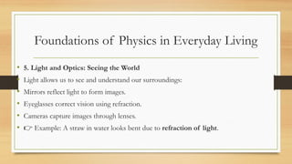 Foundations of Physics in Everyday Living
• 5. Light and Optics: Seeing the World
• Light allows us to see and understand our surroundings:
• Mirrors reflect light to form images.
• Eyeglasses correct vision using refraction.
• Cameras capture images through lenses.
• 👉 Example: A straw in water looks bent due to refraction of light.
 